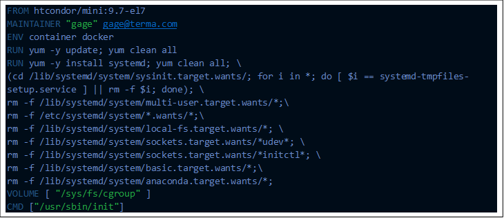 FROM htcondor/mini:9.7-el7
MAINTAINER "gage" gage@xxxxxxxxx
ENV container docker
RUN yum -y update; yum clean all
RUN yum -y install systemd; yum clean all; \
(cd /lib/systemd/system/sysinit.target.wants/; for i in *; do [ $i == systemd-tmpfiles-setup.service ] || rm -f $i; done); \
rm -f /lib/systemd/system/multi-user.target.wants/*;\
rm -f /etc/systemd/system/*.wants/*;\
rm -f /lib/systemd/system/local-fs.target.wants/*; \
rm -f /lib/systemd/system/sockets.target.wants/*udev*; \
rm -f /lib/systemd/system/sockets.target.wants/*initctl*; \
rm -f /lib/systemd/system/basic.target.wants/*;\
rm -f /lib/systemd/system/anaconda.target.wants/*;
VOLUME [ "/sys/fs/cgroup" ]
CMD ["/usr/sbin/init"]

